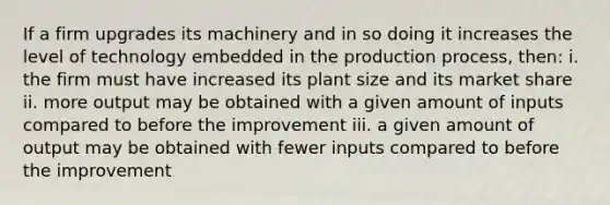 If a firm upgrades its machinery and in so doing it increases the level of technology embedded in the production process, then: i. the firm must have increased its plant size and its market share ii. more output may be obtained with a given amount of inputs compared to before the improvement iii. a given amount of output may be obtained with fewer inputs compared to before the improvement