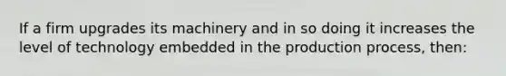 If a firm upgrades its machinery and in so doing it increases the level of technology embedded in the production process, then: