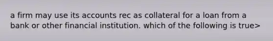 a firm may use its accounts rec as collateral for a loan from a bank or other financial institution. which of the following is true>