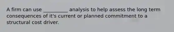 A firm can use __________ analysis to help assess the long term consequences of it's current or planned commitment to a structural cost driver.