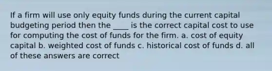 If a firm will use only equity funds during the current capital budgeting period then the ____ is the correct capital cost to use for computing the cost of funds for the firm. a. cost of equity capital b. weighted cost of funds c. historical cost of funds d. all of these answers are correct