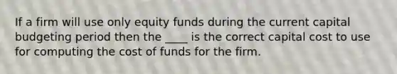 If a firm will use only equity funds during the current capital budgeting period then the ____ is the correct capital cost to use for computing the cost of funds for the firm.