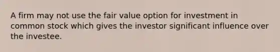 A firm may not use the fair value option for investment in common stock which gives the investor significant influence over the investee.