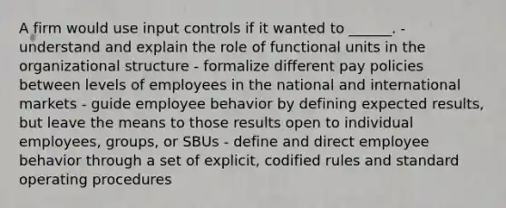 A firm would use input controls if it wanted to ______. - understand and explain the role of functional units in the organizational structure - formalize different pay policies between levels of employees in the national and international markets - guide employee behavior by defining expected results, but leave the means to those results open to individual employees, groups, or SBUs - define and direct employee behavior through a set of explicit, codified rules and standard operating procedures