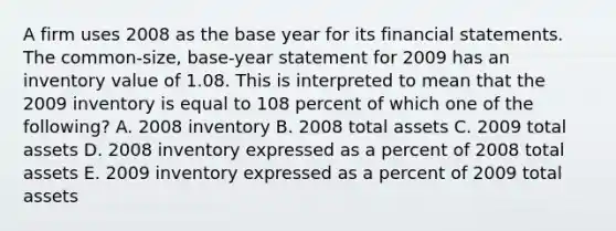 A firm uses 2008 as the base year for its financial statements. The common-size, base-year statement for 2009 has an inventory value of 1.08. This is interpreted to mean that the 2009 inventory is equal to 108 percent of which one of the following? A. 2008 inventory B. 2008 total assets C. 2009 total assets D. 2008 inventory expressed as a percent of 2008 total assets E. 2009 inventory expressed as a percent of 2009 total assets