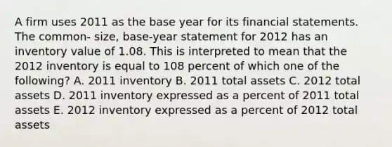 A firm uses 2011 as the base year for its financial statements. The common- size, base-year statement for 2012 has an inventory value of 1.08. This is interpreted to mean that the 2012 inventory is equal to 108 percent of which one of the following? A. 2011 inventory B. 2011 total assets C. 2012 total assets D. 2011 inventory expressed as a percent of 2011 total assets E. 2012 inventory expressed as a percent of 2012 total assets