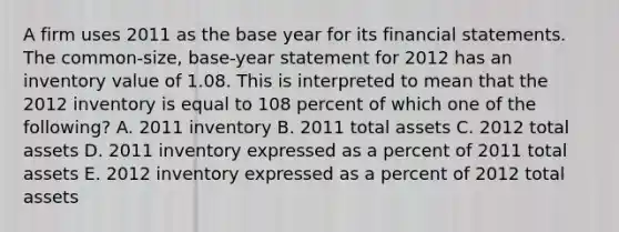 A firm uses 2011 as the base year for its financial statements. The common-size, base-year statement for 2012 has an inventory value of 1.08. This is interpreted to mean that the 2012 inventory is equal to 108 percent of which one of the following? A. 2011 inventory B. 2011 total assets C. 2012 total assets D. 2011 inventory expressed as a percent of 2011 total assets E. 2012 inventory expressed as a percent of 2012 total assets