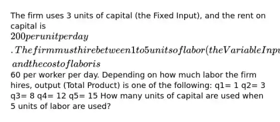 The firm uses 3 units of capital (the Fixed Input), and the rent on capital is 200 per unit per day. The firm must hire between 1 to 5 units of labor (the Variable Input), and the cost of labor is60 per worker per day. Depending on how much labor the firm hires, output (Total Product) is one of the following: q1= 1 q2= 3 q3= 8 q4= 12 q5= 15 How many units of capital are used when 5 units of labor are used?