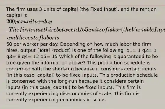 The firm uses 3 units of capital (the Fixed Input), and the rent on capital is 200 per unit per day. The firm must hire between 1 to 5 units of labor (the Variable Input), and the cost of labor is60 per worker per day. Depending on how much labor the firm hires, output (Total Product) is one of the following: q1= 1 q2= 3 q3= 8 q4= 12 q5= 15 Which of the following is guaranteed to be true given the information above? This production schedule is concerned with the short-run because it considers certain inputs (in this case, capital) to be fixed inputs. This production schedule is concerned with the long-run because it considers certain inputs (in this case, capital) to be fixed inputs. This firm is currently experiencing diseconomies of scale. This firm is currently experiencing economies of scale.