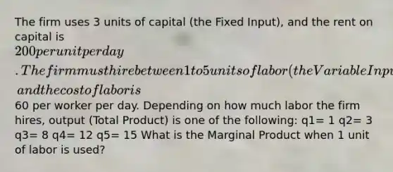 The firm uses 3 units of capital (the Fixed Input), and the rent on capital is 200 per unit per day. The firm must hire between 1 to 5 units of labor (the Variable Input), and the cost of labor is60 per worker per day. Depending on how much labor the firm hires, output (Total Product) is one of the following: q1= 1 q2= 3 q3= 8 q4= 12 q5= 15 What is the Marginal Product when 1 unit of labor is used?