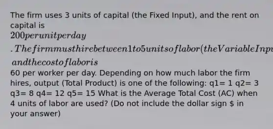 The firm uses 3 units of capital (the Fixed Input), and the rent on capital is 200 per unit per day. The firm must hire between 1 to 5 units of labor (the Variable Input), and the cost of labor is60 per worker per day. Depending on how much labor the firm hires, output (Total Product) is one of the following: q1= 1 q2= 3 q3= 8 q4= 12 q5= 15 What is the Average Total Cost (AC) when 4 units of labor are used? (Do not include the dollar sign  in your answer)