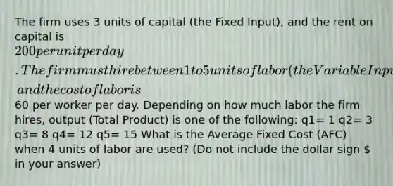 The firm uses 3 units of capital (the Fixed Input), and the rent on capital is 200 per unit per day. The firm must hire between 1 to 5 units of labor (the Variable Input), and the cost of labor is60 per worker per day. Depending on how much labor the firm hires, output (Total Product) is one of the following: q1= 1 q2= 3 q3= 8 q4= 12 q5= 15 What is the Average Fixed Cost (AFC) when 4 units of labor are used? (Do not include the dollar sign  in your answer)