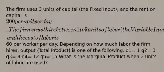 The firm uses 3 units of capital (the Fixed Input), and the rent on capital is 200 per unit per day. The firm must hire between 1 to 5 units of labor (the Variable Input), and the cost of labor is60 per worker per day. Depending on how much labor the firm hires, output (Total Product) is one of the following: q1= 1 q2= 3 q3= 8 q4= 12 q5= 15 What is the Marginal Product when 2 units of labor are used?