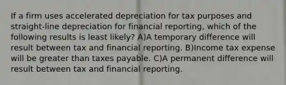 If a firm uses accelerated depreciation for tax purposes and straight-line depreciation for financial reporting, which of the following results is least likely? A)A temporary difference will result between tax and financial reporting. B)Income tax expense will be <a href='https://www.questionai.com/knowledge/ktgHnBD4o3-greater-than' class='anchor-knowledge'>greater than</a> taxes payable. C)A permanent difference will result between tax and financial reporting.