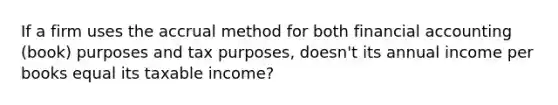 If a firm uses the accrual method for both financial accounting (book) purposes and tax purposes, doesn't its annual income per books equal its taxable income?