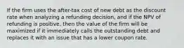 If the firm uses the after-tax cost of new debt as the discount rate when analyzing a refunding decision, and if the NPV of refunding is positive, then the value of the firm will be maximized if it immediately calls the outstanding debt and replaces it with an issue that has a lower coupon rate.