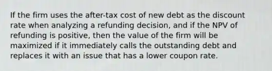 If the firm uses the after-tax cost of new debt as the discount rate when analyzing a refunding decision, and if the NPV of refunding is positive, then the value of the firm will be maximized if it immediately calls the outstanding debt and replaces it with an issue that has a lower coupon rate.