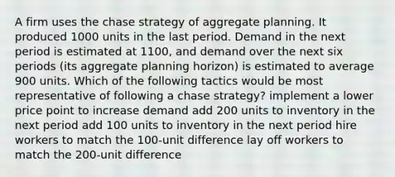 A firm uses the chase strategy of aggregate planning. It produced 1000 units in the last period. Demand in the next period is estimated at 1100, and demand over the next six periods (its aggregate planning horizon) is estimated to average 900 units. Which of the following tactics would be most representative of following a chase strategy? implement a lower price point to increase demand add 200 units to inventory in the next period add 100 units to inventory in the next period hire workers to match the 100-unit difference lay off workers to match the 200-unit difference