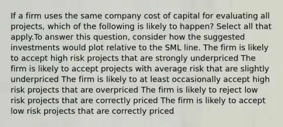 If a firm uses the same company cost of capital for evaluating all projects, which of the following is likely to happen? Select all that apply.To answer this question, consider how the suggested investments would plot relative to the SML line. The firm is likely to accept high risk projects that are strongly underpriced The firm is likely to accept projects with average risk that are slightly underpriced The firm is likely to at least occasionally accept high risk projects that are overpriced The firm is likely to reject low risk projects that are correctly priced The firm is likely to accept low risk projects that are correctly priced