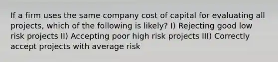 If a firm uses the same company cost of capital for evaluating all projects, which of the following is likely? I) Rejecting good low risk projects II) Accepting poor high risk projects III) Correctly accept projects with average risk