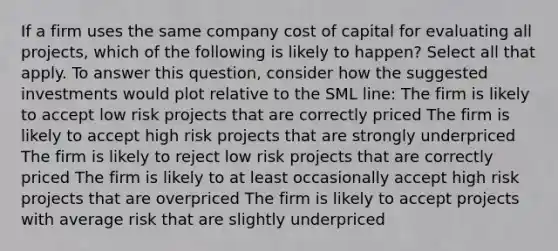 If a firm uses the same company cost of capital for evaluating all projects, which of the following is likely to happen? Select all that apply. To answer this question, consider how the suggested investments would plot relative to the SML line: The firm is likely to accept low risk projects that are correctly priced The firm is likely to accept high risk projects that are strongly underpriced The firm is likely to reject low risk projects that are correctly priced The firm is likely to at least occasionally accept high risk projects that are overpriced The firm is likely to accept projects with average risk that are slightly underpriced