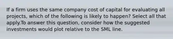 If a firm uses the same company cost of capital for evaluating all projects, which of the following is likely to happen? Select all that apply.To answer this question, consider how the suggested investments would plot relative to the SML line.