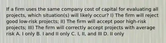 If a firm uses the same company cost of capital for evaluating all projects, which situation(s) will likely occur? I) The firm will reject good low-risk projects; II) The firm will accept poor high-risk projects; III) The firm will correctly accept projects with average risk A. I only B. I and II only C. I, II, and III D. II only