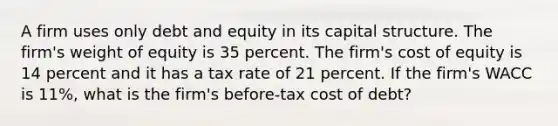 A firm uses only debt and equity in its capital structure. The firm's weight of equity is 35 percent. The firm's cost of equity is 14 percent and it has a tax rate of 21 percent. If the firm's WACC is 11%, what is the firm's before-tax cost of debt?