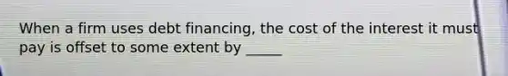 When a firm uses debt financing, the cost of the interest it must pay is offset to some extent by _____