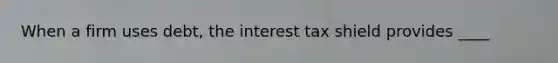 When a firm uses debt, the interest tax shield provides ____