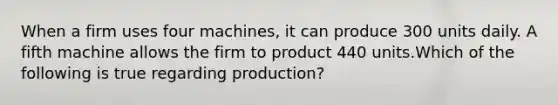 When a firm uses four machines, it can produce 300 units daily. A fifth machine allows the firm to product 440 units.Which of the following is true regarding production?