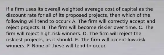 If a firm uses its overall weighted average cost of capital as the discount rate for all of its proposed projects, then which of the following will tend to occur? A. The firm will correctly accept and reject projects. B. The firm will become riskier over time. C. The firm will reject high-risk winners. D. The firm will reject the riskiest projects, as it should. E. The firm will accept low-risk winners. F. None of these will tend to occur.