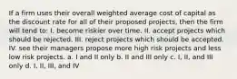 If a firm uses their overall weighted average cost of capital as the discount rate for all of their proposed projects, then the firm will tend to: I. become riskier over time. II. accept projects which should be rejected. III. reject projects which should be accepted. IV. see their managers propose more high risk projects and less low risk projects. a. I and II only b. II and III only c. I, II, and III only d. I, II, III, and IV