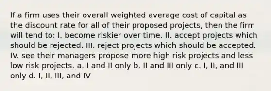 If a firm uses their overall weighted average cost of capital as the discount rate for all of their proposed projects, then the firm will tend to: I. become riskier over time. II. accept projects which should be rejected. III. reject projects which should be accepted. IV. see their managers propose more high risk projects and less low risk projects. a. I and II only b. II and III only c. I, II, and III only d. I, II, III, and IV