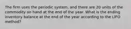 The firm uses the periodic system, and there are 20 units of the commodity on hand at the end of the year. What is the ending inventory balance at the end of the year according to the LIFO method?