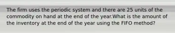 The firm uses the periodic system and there are 25 units of the commodity on hand at the end of the year.What is the amount of the inventory at the end of the year using the FIFO method?