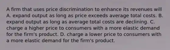 A firm that uses price discrimination to enhance its revenues will A. expand output as long as price exceeds average total costs. B. expand output as long as average total costs are declining. C. charge a higher price to consumers with a more elastic demand for the firm's product. D. charge a lower price to consumers with a more elastic demand for the firm's product.