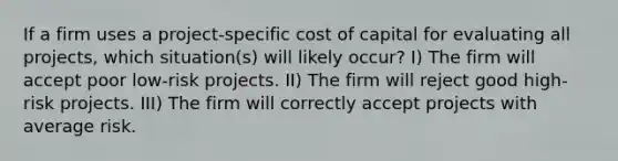 If a firm uses a project-specific cost of capital for evaluating all projects, which situation(s) will likely occur? I) The firm will accept poor low-risk projects. II) The firm will reject good high-risk projects. III) The firm will correctly accept projects with average risk.