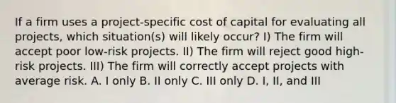 If a firm uses a project-specific cost of capital for evaluating all projects, which situation(s) will likely occur? I) The firm will accept poor low-risk projects. II) The firm will reject good high-risk projects. III) The firm will correctly accept projects with average risk. A. I only B. II only C. III only D. I, II, and III