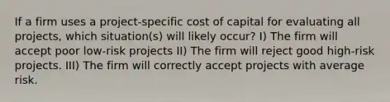 If a firm uses a project-specific cost of capital for evaluating all projects, which situation(s) will likely occur? I) The firm will accept poor low-risk projects II) The firm will reject good high-risk projects. III) The firm will correctly accept projects with average risk.