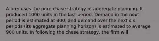 A firm uses the pure chase strategy of aggregate planning. It produced 1000 units in the last period. Demand in the next period is estimated at 800, and demand over the next six periods (its aggregate planning horizon) is estimated to average 900 units. In following the chase strategy, the firm will