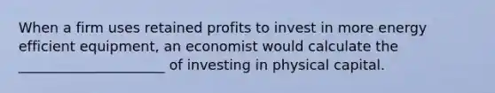 When a firm uses retained profits to invest in more energy efficient equipment, an economist would calculate the _____________________ of investing in physical capital.