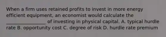 When a firm uses retained profits to invest in more energy efficient equipment, an economist would calculate the _________________ of investing in physical capital. A. typical hurdle rate B. opportunity cost C. degree of risk D. hurdle rate premium