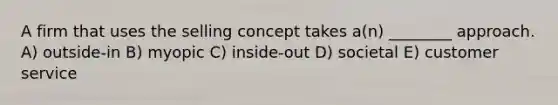 A firm that uses the selling concept takes a(n) ________ approach. A) outside-in B) myopic C) inside-out D) societal E) customer service