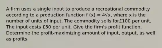 A firm uses a single input to produce a recreational commodity according to a production function f (x) = 4√x, where x is the number of units of input. The commodity sells for£100 per unit. The input costs £50 per unit. Give the firm's profit function. Determine the profit-maximizing amount of input, output, as well as profits