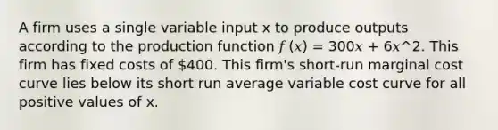 A firm uses a single variable input x to produce outputs according to the production function 𝑓 (𝑥) = 300𝑥 + 6𝑥^2. This firm has fixed costs of 400. This firm's short-run marginal cost curve lies below its short run average variable cost curve for all positive values of x.