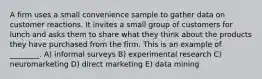 A firm uses a small convenience sample to gather data on customer reactions. It invites a small group of customers for lunch and asks them to share what they think about the products they have purchased from the firm. This is an example of ________. A) informal surveys B) experimental research C) neuromarketing D) direct marketing E) data mining