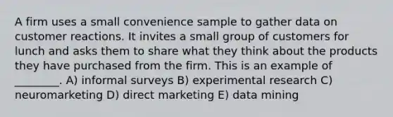 A firm uses a small convenience sample to gather data on customer reactions. It invites a small group of customers for lunch and asks them to share what they think about the products they have purchased from the firm. This is an example of ________. A) informal surveys B) experimental research C) neuromarketing D) direct marketing E) data mining