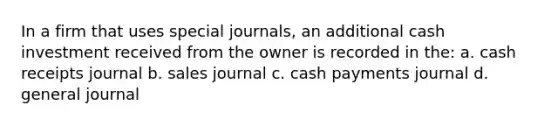 In a firm that uses special journals, an additional cash investment received from the owner is recorded in the: a. cash receipts journal b. sales journal c. cash payments journal d. general journal