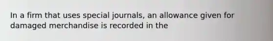 In a firm that uses special journals, an allowance given for damaged merchandise is recorded in the